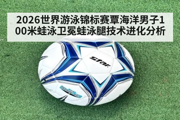 2026世界游泳锦标赛覃海洋男子100米蛙泳卫冕蛙泳腿技术进化分析