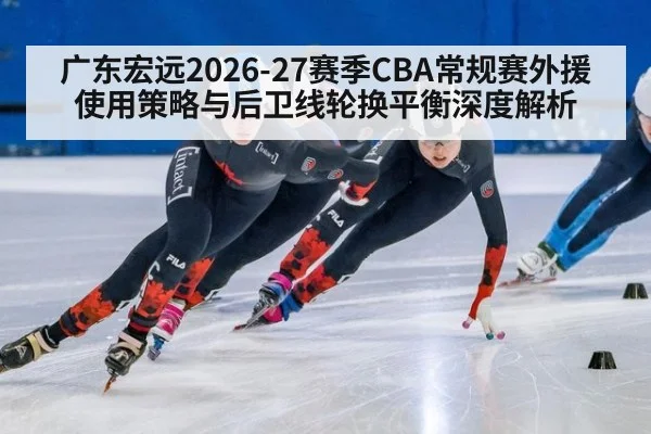 广东宏远2026-27赛季CBA常规赛外援使用策略与后卫线轮换平衡深度解析